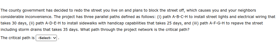 The county government has decided to redo the street you live on and plans to block the street off, which causes you and your neighbors
considerable inconvenience. The project has three parallel paths defined as follows: (i) path A-B-C-H to install street lights and electrical wiring that
takes 30 days, (ii) path A-D-E-H to install sidewalks with handicap capabilities that takes 25 days, and (iii) path A-F-G-H to repave the street
including storm drains that takes 35 days. What path through the project network is the critical path?
The critical path is -Select-