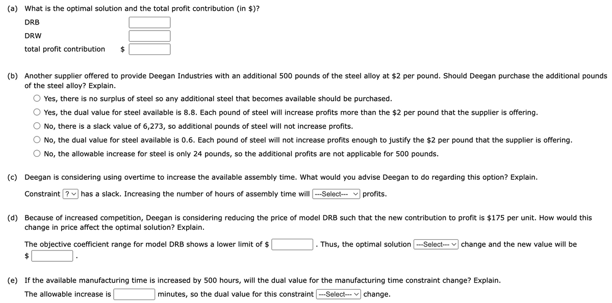 (a) What is the optimal solution and the total profit contribution (in $)?
DRB
DRW
total profit contribution
(b) Another supplier offered to provide Deegan Industries with an additional 500 pounds of the steel alloy at $2 per pound. Should Deegan purchase the additional pounds
of the steel alloy? Explain.
Yes, there is no surplus of steel so any additional steel that becomes available should be purchased.
Yes, the dual value for steel available is 8.8. Each pound of steel will increase profits more than the $2 per pound that the supplier is offering.
No, there is a slack value of 6,273, so additional pounds of steel will not increase profits.
No, the dual value for steel available is 0.6. Each pound of steel will not increase profits enough to justify the $2 per pound that the supplier is offering.
No, the allowable increase for steel is only 24 pounds, so the additional profits are not applicable for 500 pounds.
(c) Deegan is considering using overtime to increase the available assembly time. What would you advise Deegan to do regarding this option? Explain.
Constraint ? ✓ has a slack. Increasing the number of hours of assembly time will |---Select--- profits.
(d) Because of increased competition, Deegan is considering reducing the price of model DRB such that the new contribution to profit is $175 per unit. How would this
change in price affect the optimal solution? Explain.
The objective coefficient range for model DRB shows a lower limit of $
$
Thus, the optimal solution ---Select--- change and the new value will be
(e) If the available manufacturing time is increased by 500 hours, will the dual value for the manufacturing time constraint change? Explain.
The allowable increase is
minutes, so the dual value for this constraint ---Select--- ✓ change.