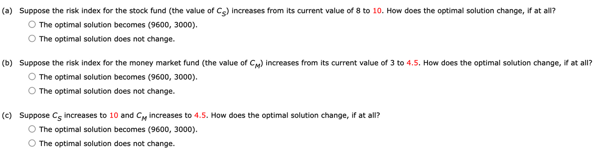 (a) Suppose the risk index for the stock fund (the value of C) increases from its current value of 8 to 10. How does the optimal solution change, if at all?
The optimal solution becomes (9600, 3000).
The optimal solution does not change.
(b) Suppose the risk index for the money market fund (the value of CM) increases from its current value of 3 to 4.5. How does the optimal solution change, if at all?
The optimal solution becomes (9600, 3000).
The optimal solution does not change.
(c) Suppose C increases to 10 and CM increases to 4.5. How does the optimal solution change, if at all?
The optimal solution becomes (9600, 3000).
The optimal solution does not change.