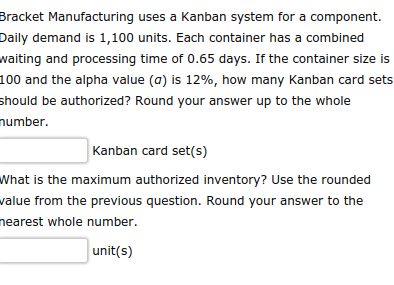 Bracket Manufacturing uses a Kanban system for a component.
Daily demand is 1,100 units. Each container has a combined
waiting and processing time of 0.65 days. If the container size is
100 and the alpha value (a) is 12%, how many Kanban card sets
should be authorized? Round your answer up to the whole
number.
Kanban card set(s)
What is the maximum authorized inventory? Use the rounded
value from the previous question. Round your answer to the
nearest whole number.
unit(s)