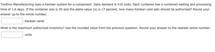 Tooltron Manufacturing uses a Kanban system for a component. Daily demand is 410 units. Each container has a combined waiting and processing
time of 1.6 days. If the container size is 30 and the alpha value (a) is 17 percent, how many Kanban card sets should be authorized? Round your
answer up to the whole number.
Kanban cards
What is the maximum authorized inventory? Use the rounded value from the previous question. Round your answer to the nearest whole number.
units