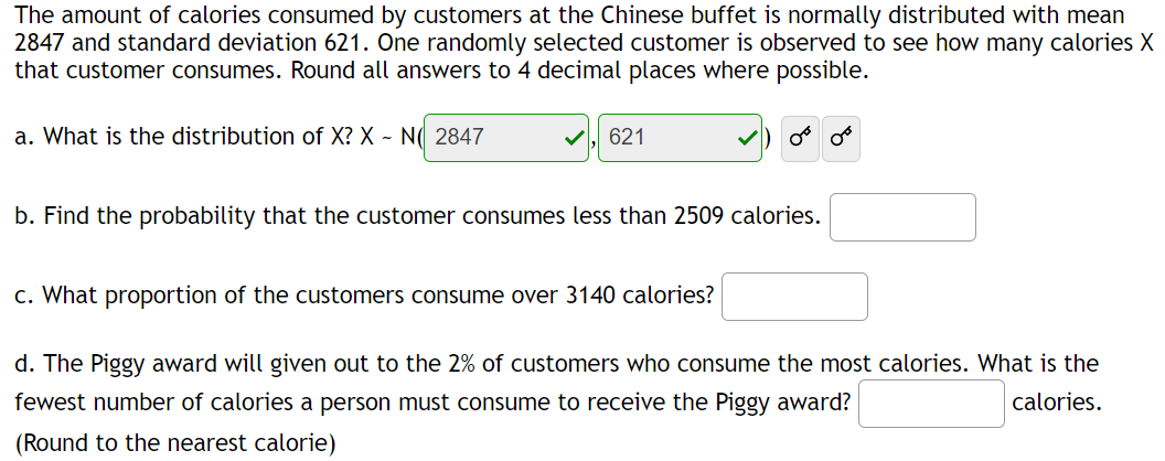 The amount of calories consumed by customers at the Chinese buffet is normally distributed with mean
2847 and standard deviation 621. One randomly selected customer is observed to see how many calories X
that customer consumes. Round all answers to 4 decimal places where possible.
a. What is the distribution of X? X - N( 2847
✓ 621
or
b. Find the probability that the customer consumes less than 2509 calories.
08
c. What proportion of the customers consume over 3140 calories?
d. The Piggy award will given out to the 2% of customers who consume the most calories. What is the
fewest number of calories a person must consume to receive the Piggy award?
calories.
(Round to the nearest calorie)