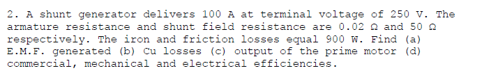 2. A shunt generator delivers 100 A at terminal voltage of 250 v. The
armature resistance and shunt field resistance are 0.02 Q and 50 2
respectively. The iron and friction losses equal 900 w. Find (a)
E.M.F. generated (b) Cu losses (c) output of the prime motor (d)
commercial, mechanical and electrical efficiencies.
