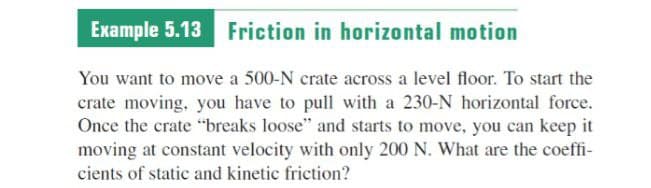Example 5.13 Friction in horizontal motion
You want to move a 500-N crate across a level floor. To start the
crate moving, you have to pull with a 230-N horizontal force.
Once the crate "breaks loose" and starts to move, you can keep it
moving at constant velocity with only 200 N. What are the coeffi-
cients of static and kinetic friction?
