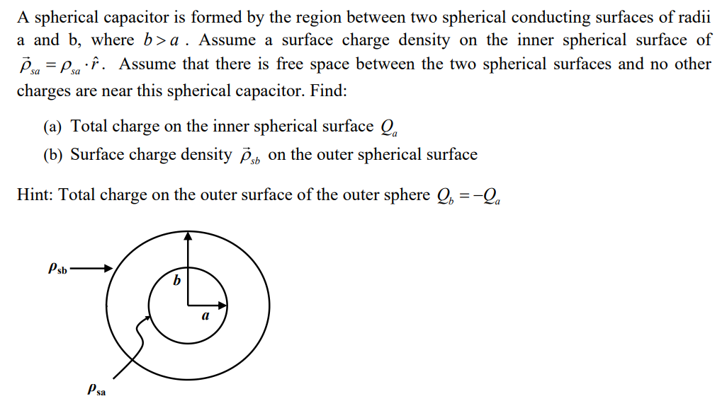 A spherical capacitor is formed by the region between two spherical conducting surfaces of radii
a and b, where b>a. Assume a surface charge density on the inner spherical surface of
Psa = Psar. Assume that there is free space between the two spherical surfaces and no other
charges are near this spherical capacitor. Find:
(a) Total charge on the inner spherical surface Q₁
(b) Surface charge density ps on the outer spherical surface
Hint: Total charge on the outer surface of the outer sphere Q = -Qa
Psb
Psa
b
a