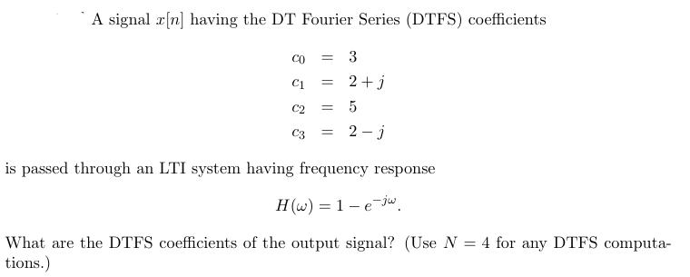 A signal x[n] having the DT Fourier Series (DTFS) coefficients
со = 3
C1 =
C2
2+j
= 5
= 2-j
is passed through an LTI system having frequency response
H(w) = 1 -e-jw
What are the DTFS coefficients of the output signal? (Use N = 4 for any DTFS computa-
tions.)