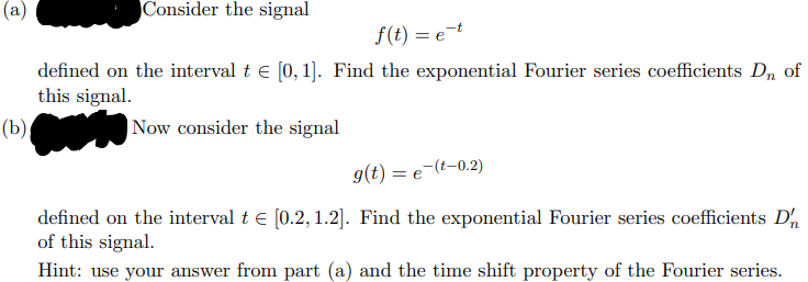 (a)
Consider the signal
f(t) = e-t
defined on the interval t € [0, 1]. Find the exponential Fourier series coefficients Dn of
this signal.
(b)
Now consider the signal
g(t) = e(t-0.2)
defined on the interval t € [0.2, 1.2]. Find the exponential Fourier series coefficients D'
of this signal.
Hint: use your answer from part (a) and the time shift property of the Fourier series.