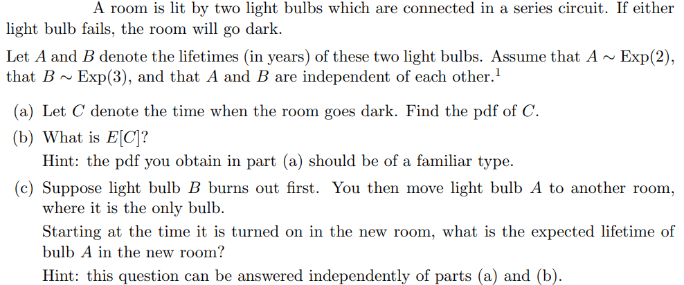 A room is lit by two light bulbs which are connected in a series circuit. If either
light bulb fails, the room will go dark.
Let A and B denote the lifetimes (in years) of these two light bulbs. Assume that A~ Exp(2),
that B Exp(3), and that A and B are independent of each other.¹
(a) Let C denote the time when the room goes dark. Find the pdf of C.
(b) What is E[C]?
Hint: the pdf you obtain in part (a) should be of a familiar type.
(c) Suppose light bulb B burns out first. You then move light bulb A to another room,
where it is the only bulb.
Starting at the time it is turned on in the new room, what is the expected lifetime of
bulb A in the new room?
Hint: this question can be answered independently of parts (a) and (b).