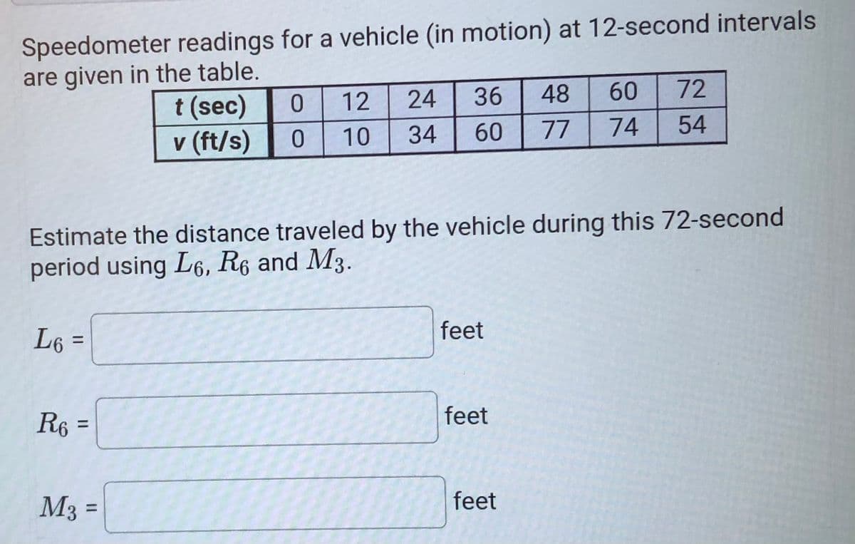 Speedometer readings for a vehicle (in motion) at 12-second intervals
are given in the table.
t (sec)
v (ft/s)
12
24
36
48
60
72
10
34
60
77
74
54
Estimate the distance traveled by the vehicle during this 72-second
period using L6, R6 and M3.
feet
L6 =
%3|
R6 =
feet
%3D
M3 =
feet
%3D
