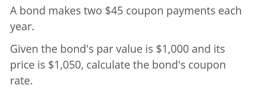 A bond makes two $45 coupon payments each
year.
Given the bond's par value is $1,000 and its
price is $1,050, calculate the bond's coupon
rate.
