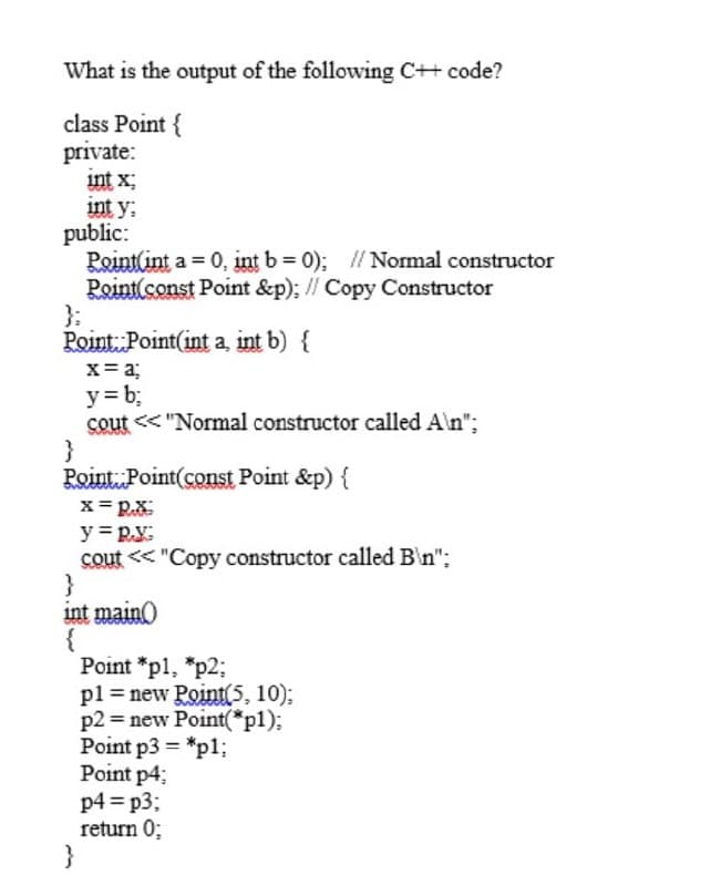 What is the output of the following C++ code?
class Point {
private:
int x;
int y:
public:
Point(int a = 0, int b=0); // Normal constructor
Point(const Point &p); // Copy Constructor
Point Point(int a, int b) {
x = a;
y = b;
cout<<"Normal constructor called A\n";
}
Point Point(const Point &p) {
x=RX
y = p.y:
cout << "Copy constructor called B\n";
}
int main()
Point *p1, *p2;
pl = new Point(5, 10);
p2 = new Point(*p1);
Point p3= *p1;
Point p4;
p4=p3;
return 0;
}