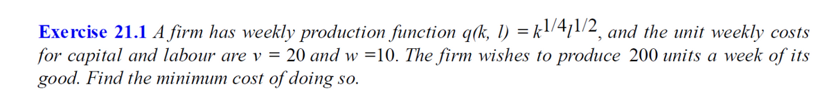 Exercise 21.1 A firm has weekly production function q(k, 1) = k!/471/2, and the unit weekly costs
for capital and labour are v =
good. Find the minimum cost of doing so.
20 and w =10. The firm wishes to produce 200 units a week of its
