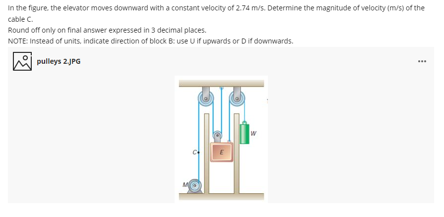 In the figure, the elevator moves downward with a constant velocity of 2.74 m/s. Determine the magnitude of velocity (m/s) of the
cable C.
Round off only on final answer expressed in 3 decimal places.
NOTE: Instead of units, indicate direction of block B: use U if upwards or Dif downwards.
pulleys 2.JPG
...
w
M
