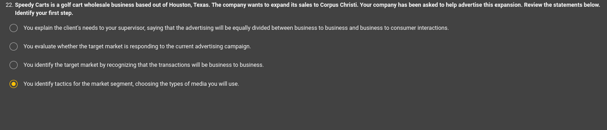 22. Speedy Carts is a golf cart wholesale business based out of Houston, Texas. The company wants to expand its sales to Corpus Christi. Your company has been asked to help advertise this expansion. Review the statements below.
Identify your first step.
O You explain the client's needs to your supervisor, saying that the advertising will be equally divided between business to business and business to consumer interactions.
You evaluate whether the target market is responding to the current advertising campaign.
You identify the target market by recognizing that the transactions will be business to business.
O
You identify tactics for the market segment, choosing the types of media you will use.