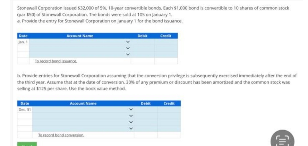 Stonewall Corporation issued $32,000 of 5%, 10-year convertible bonds. Each $1,000 bond is convertible to 10 shares of common stock
(par $50) of Stonewall Corporation. The bonds were sold at 105 on January 1.
a. Provide the entry for Stonewall Corporation on January 1 for the bond issuance.
Date
Jan, 1
Account Name
Date
Dec. 31
To record bond issuance.
b. Provide entries for Stonewall Corporation assuming that the conversion privilege is subsequently exercised immediately after the end of
the third year. Assume that at the date of conversion, 30% of any premium or discount has been amortized and the common stock was
selling at $125 per share. Use the book value method.
Account Name
To record bond conversion.
Debit
> > > >
Credit
Debit
Credit
511