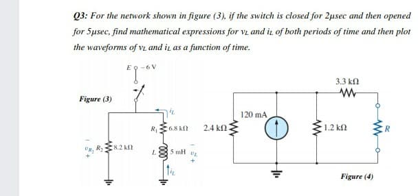 Q3: For the network shown in figure (3), if the switch is closed for 2usec and then opened
for 5usec, find mathematical expressions for vi and ir of both periods of time and then plot
the waveforms of VL and ir as a function of time.
-6 V
3.3 kN
Figure (3)
120 mA
R68 kn
2.4 k
1.2 kN
R, R,
8.2 kf
L
5 mH
Figure (4)
