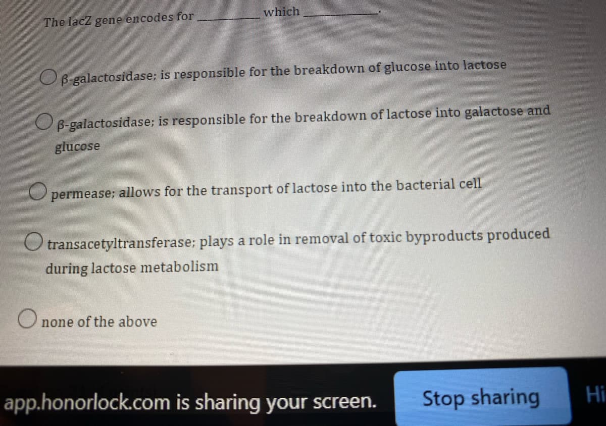 which
The lacZ gene encodes for
OB-galactosidase; is responsible for the breakdown of glucose into lactose
OB-galactosidase; is responsible for the breakdown of lactose into galactose and
glucose
Opermease; allows for the transport of lactose into the bacterial cell
O transacetyltransferase; plays a role in removal of toxic byproducts produced
during lactose metabolism
O
none of the above
app.honorlock.com is sharing your screen.
Stop sharing
Hi