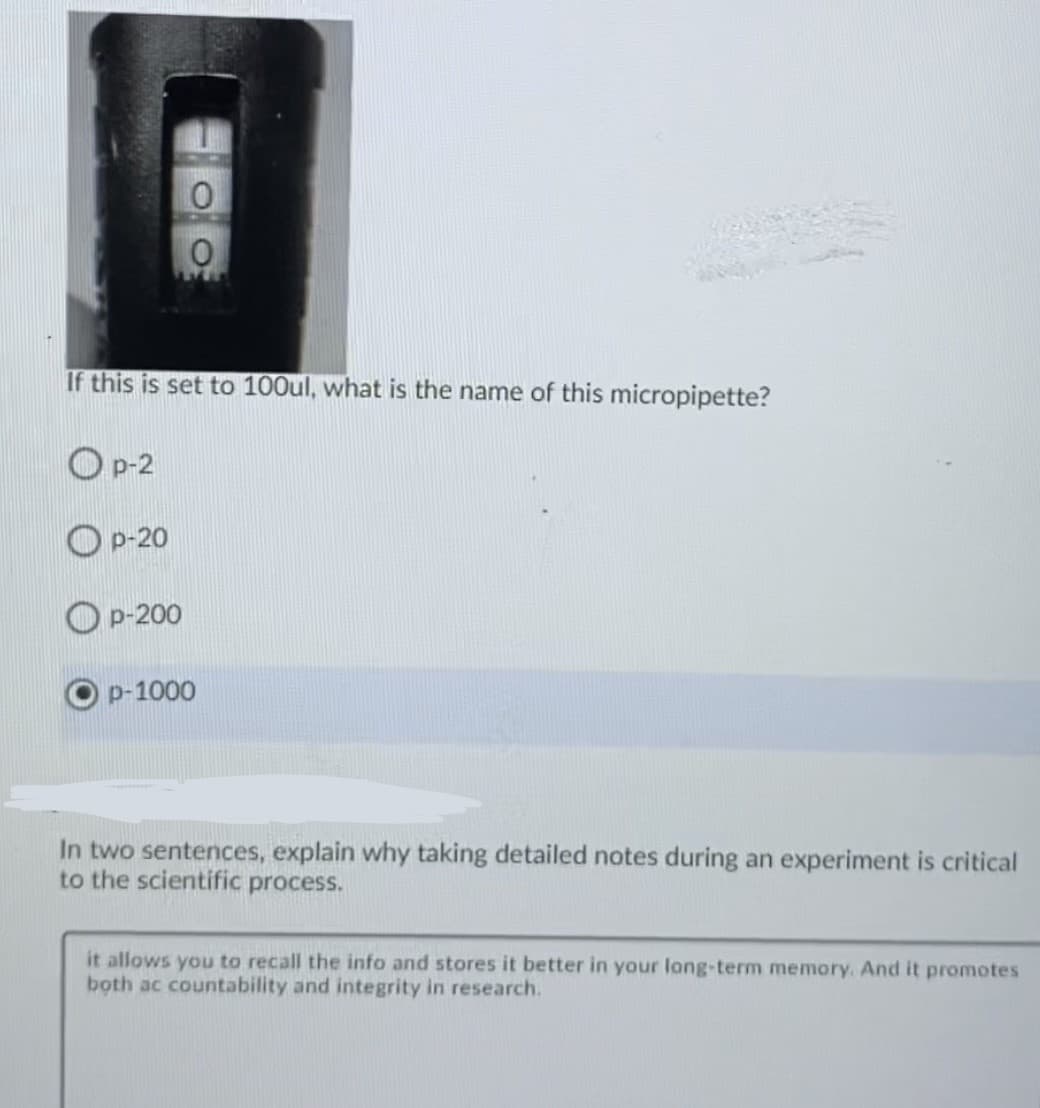 If this is set to 100ul, what is the name of this micropipette?
O p-2
O p-20
Op-200
p-1000
In two sentences, explain why taking detailed notes during an experiment is critical
to the scientific process.
it allows you to recall the info and stores it better in your lang-term memory. And it promotes
both ac countability and integrity in research.
