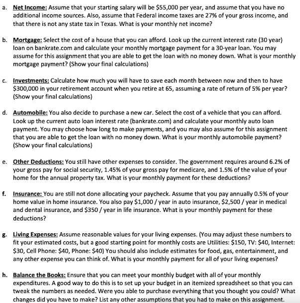 a.
Net Income: Assume that your starting salary will be $55,000 per year, and assume that you have no
additional income sources. Also, assume that Federal income taxes are 27% of your gross income, and
that there is not any state tax in Texas. What is your monthly net income?
b. Mortgage: Select the cost of a house that you can afford. Look up the current interest rate (30 year)
loan on bankrate.com and calculate your monthly mortgage payment for a 30-year loan. You may
assume for this assignment that you are able to get the loan with no money down. What is your monthly
mortgage payment? (Show your final calculations)
c. Investments: Calculate how much you will have to save each month between now and then to have
$300,000 in your retirement account when you retire at 65, assuming a rate of return of 5% per year?
(Show your final calculations)
d. Automobile: You also decide to purchase a new car. Select the cost of a vehicle that you can afford.
Look up the current auto loan interest rate (bankrate.com) and calculate your monthly auto loan
payment. You may choose how long to make payments, and you may also assume for this assignment
that you are able to get the loan with no money down. What is your monthly automobile payment?
(Show your final calculations)
e. Other Deductions: You still have other expenses to consider. The government requires around 6.2% of
your gross pay for social security, 1.45% of your gross pay for medicare, and 1.5% of the value of your
home for the annual property tax. What is your monthly payment for these deductions?
f. Insurance: You are still not done allocating your paycheck. Assume that you pay annually 0.5% of your
home value in home insurance. You also pay $1,000/year in auto insurance, $2,500 / year in medical
and dental insurance, and $350 / year in life insurance. What is your monthly payment for these
deductions?
g. Living Expenses: Assume reasonable values for your living expenses. (You may adjust these numbers to
fit your estimated costs, but a good starting point for monthly costs are Utilities: $150, TV: $40, Internet:
$30, Cell Phone: $40, Phone: $40) You should also include estimates for food, gas, entertainment, and
any other expense you can think of. What is your monthly payment for all of your living expenses?
h. Balance the Books: Ensure that you can meet your monthly budget with all of your monthly
expenditures. A good way to do this is to set up your budget in an itemized spreadsheet so that you can
tweak the numbers as needed. Were you able to purchase everything that you thought you could? What
changes did you have to make? List any other assumptions that you had to make on this assignment.