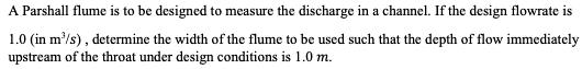 A Parshall flume is to be designed to measure the discharge in a channel. If the design flowrate is
1.0 (in m³/s), determine the width of the flume to be used such that the depth of flow immediately
upstream of the throat under design conditions is 1.0 m.