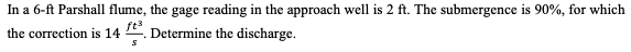 In a 6-ft Parshall flume, the gage reading in the approach well is 2 ft. The submergence is 90%, for which
the correction is 14. Determine the discharge.
S