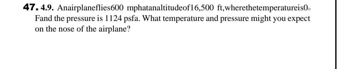 47. 4.9. Anairplaneflies600 mphatanaltitudeof16,500 ft,wherethetemperatureis0.
Fand the pressure is 1124 psfa. What temperature and pressure might you expect
on the nose of the airplane?
