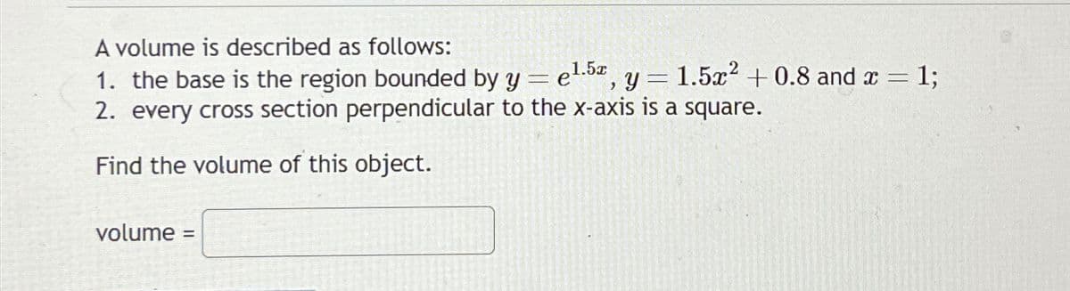 A volume is described as follows:
1. the base is the region bounded by y = e¹.5, y
1.5x2 +0.8 and x = 1;
2. every cross section perpendicular to the x-axis is a square.
Find the volume of this object.
volume =