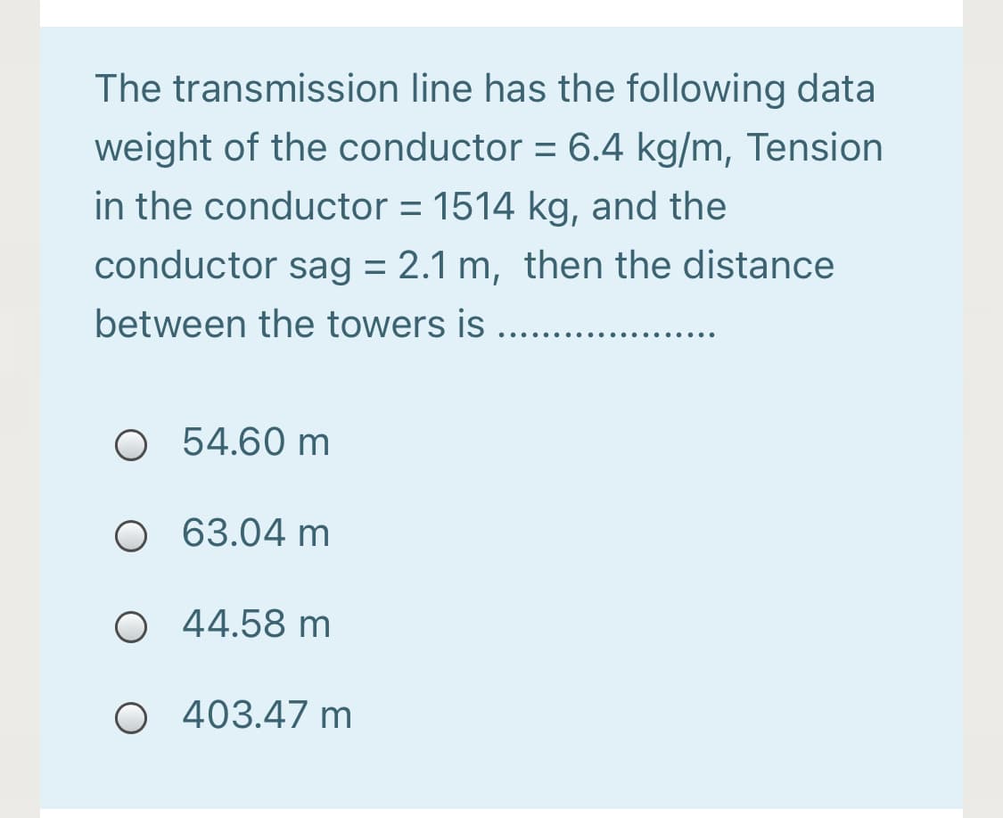 The transmission line has the following data
weight of the conductor = 6.4 kg/m, Tension
in the conductor = 1514 kg, and the
conductor sag = 2.1 m, then the distance
between the towers is
... ..
O 54.60 m
O 63.04 m
O 44.58 m
O 403.47 m
