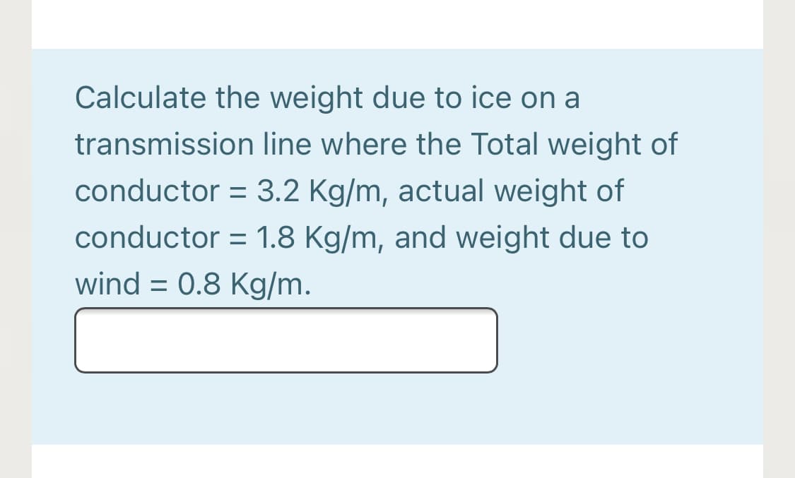 Calculate the weight due to ice on a
transmission line where the Total weight of
conductor = 3.2 Kg/m, actual weight of
conductor = 1.8 Kg/m, and weight due to
wind = 0.8 Kg/m.
