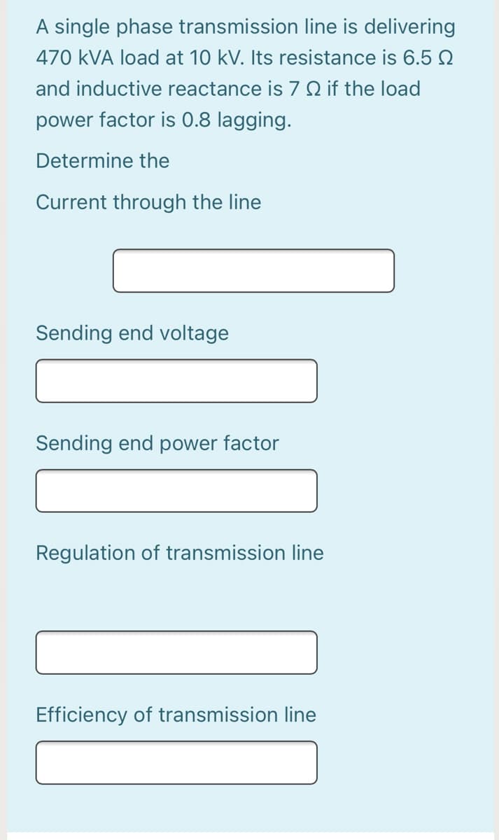 A single phase transmission line is delivering
470 kVA load at 10 kV. Its resistance is 6.5 2
and inductive reactance is 7 Q if the load
power factor is 0.8 lagging.
Determine the
Current through the line
Sending end voltage
Sending end power factor
Regulation of transmission line
Efficiency of transmission line
