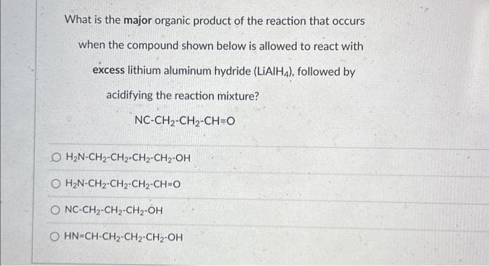 What is the major organic product of the reaction that occurs
when the compound shown below is allowed to react with
excess lithium aluminum hydride (LiAlH4), followed by
acidifying the reaction mixture?
NC-CH2-CH₂-CH=O
O H₂N-CH₂-CH2-CH2-CH₂-OH
© HẸN-CH2-CH2-CH2-CH=O
O NC-CH2-CH2-CH₂-OH
O HN-CH-CH₂-CH₂-CH₂-OH