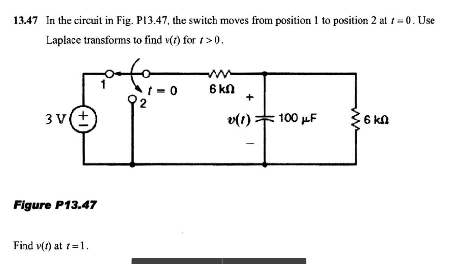 13.47 In the circuit in Fig. P13.47, the switch moves from position 1 to position 2 at t = 0. Use
Laplace transforms to find v(t) for t>0.
6 kn
+
2
3 v(+
v(t)
100 µF
6 kN
Figure P13.47
Find v(t) at t =1.
