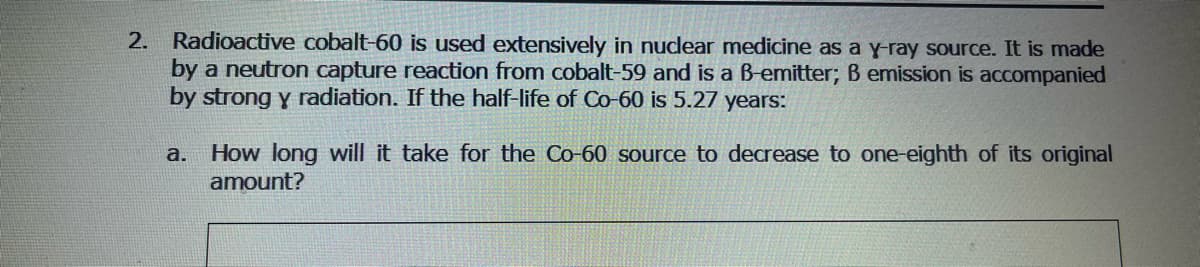 2. Radioactive cobalt-60 is used extensively in nuclear medicine as a y-ray source. It is made
by a neutron capture reaction from cobalt-59 and is a B-emitter; B emission is accompanied
by strong y radiation. If the half-life of Co-60 is 5.27 years:
a. How long will it take for the Co-60 source to decrease to one-eighth of its original
amount?