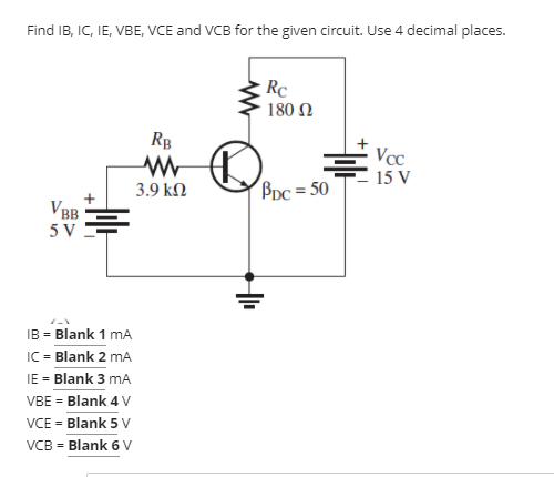Find IB, IC, IE, VBE, VCE and VCB for the given circuit. Use 4 decimal places.
Rc
180 N
Rp
Vcc
15 V
3.9 kΩ
Ppc = 50
VBB
5 V
IB = Blank 1 mA
IC = Blank 2 mA
IE = Blank 3 mA
VBE = Blank 4 V
VCE = Blank 5 V
VCB = Blank 6 V
