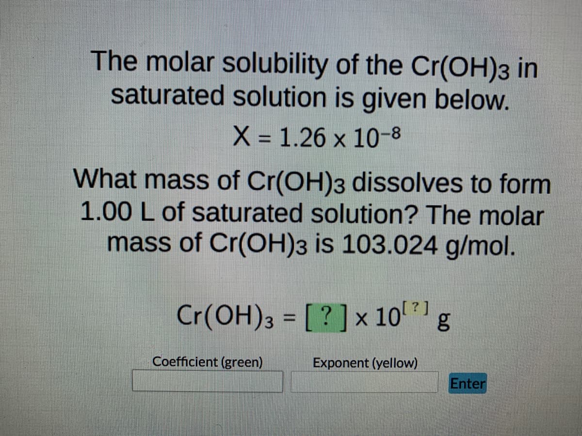 The molar solubility of the Cr(OH)3 in
saturated solution is given below.
X = 1.26 x 10-8
What mass of Cr(OH)3 dissolves to form
1.00 L of saturated solution? The molar
mass of Cr(OH)3 is 103.024 g/mol.
Cr(OH)3 = [?] x 10¹ g
Coefficient (green)
Exponent (yellow)
Enter
