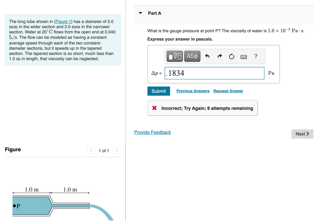 The long tube shown in (Figure 1) has a diameter of 5.0
mm in the wider section and 2.0 mm in the narrower
section. Water at 20° C flows from the open end at 0.040
L/s. The flow can be modeled as having a constant
average speed through each of the two constant-
diameter sections, but it speeds up in the tapered
section. The tapered section is so short, much less than
1.0 m in length, that viscosity can be neglected.
Figure
P
1.0 m
1.0 m
1 of 1
Part A
What is the gauge pressure at point P? The viscosity of water is 1.0 × 10-³ Pa.s.
Express your answer in pascals.
ΠΫΠΙ ΑΣΦ
Ap = |.1834
Submit
Previous Answers Request Answer
X Incorrect; Try Again; 8 attempts remaining
Provide Feedback
?
Pa
Next