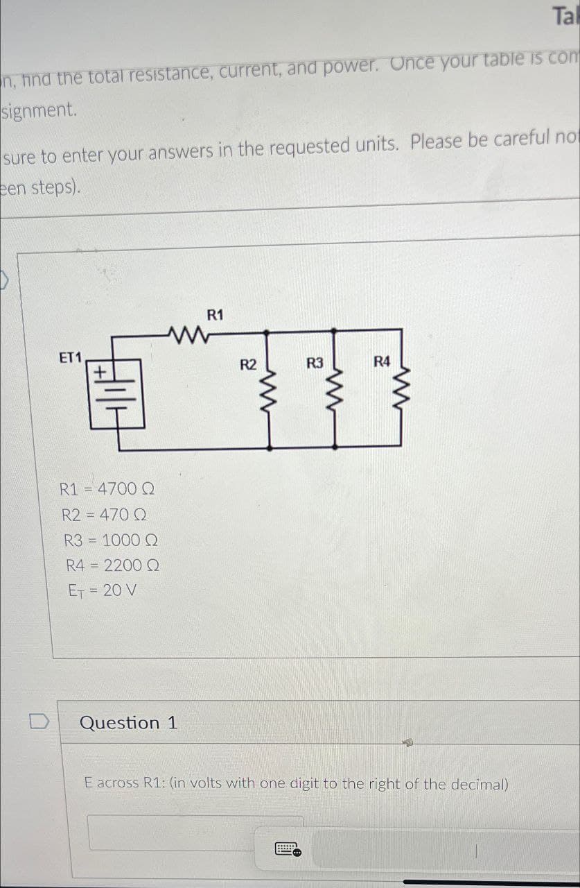 Tal
n, find the total resistance, current, and power. Once your table is com
signment.
sure to enter your answers in the requested units. Please be careful not
een steps).
ET1
R1
R1 = 4700 Q
R2=470 Q
R3 = 1000 Q
R4 = 2200 Q
ET
= 20 V
Question 1
R2
R3
R4
E across R1: (in volts with one digit to the right of the decimal)