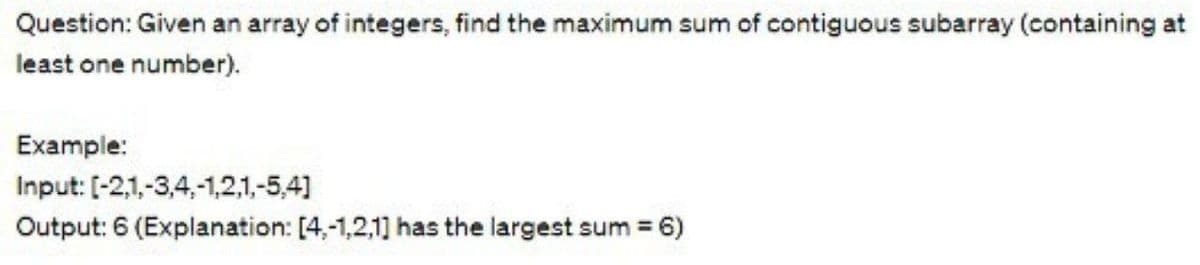 Question: Given an array of integers, find the maximum sum of contiguous subarray (containing at
least one number).
Example:
Input: [-2,1,-3,4,-1,2,1,-5,4]
Output: 6 (Explanation: [4,-1,2,1] has the largest sum = 6)