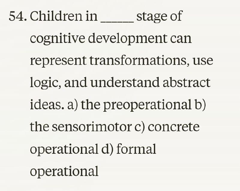 54. Children in
stage of
cognitive development can
represent transformations, use
logic, and understand abstract
ideas. a) the preoperational b)
the sensorimotor c) concrete
operational d) formal
operational
