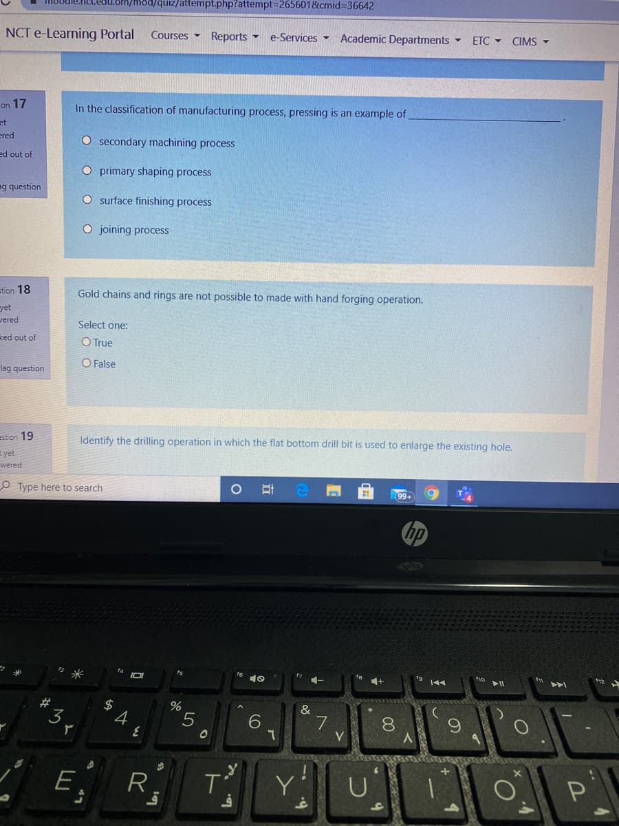 n/mod/quiz/attempt.php?attempt3D2656018cmid%3D36642
NCT e-Learning Portal
Courses Reports
e-Services -
Academic Departments -
ETC - CIMS -
on 17
In the classification of manufacturing process, pressing is an example of
et
ered
O secondary machining process
ed out of
O primary shaping process
ag question
O surface finishing process
O joining process
stion 18
Gold chains and rings are not possible to made with hand forging operation.
yet
vered
Select one:
ked out of
O True
O False
lag question
estion 19
Identify the drilling operation in which the flat bottom drill bit is used to enlarge the existing hole.
E yet
wered
O Type here to search
5米
ts
23
$
6
8.
V.
E
R
Y
行
24
47
