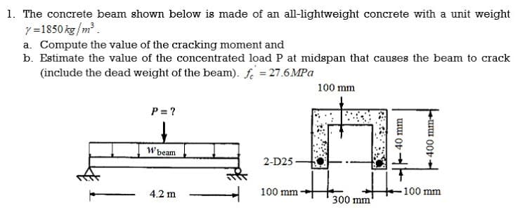1. The concrete beam shown below is made of an all-lightweight concrete with a unit weight
y =1850 kg/m .
a. Compute the value of the cracking moment and
b. Estimate the value of the concentrated load P at midspan that causes the beam to crack
(include the dead weight of the beam). fe = 27.6 MPa
100 mm
P = ?
W beam
2-D25 -
4.2 m
100 mm
100 mm
300 mm
40 mm
400 mm
