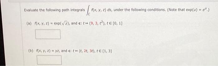 Evaluate the following path integrals
[ f(x, y, z) ds, under the following conditions. (Note that exp(u) = e.)
(a) f(x, y, z)= exp(√2), and c: t+ (9, 3, 2), te [0, 1]
(b) f(x, y, z)= yz, and c: t (t, 2t, 3t), t€ [1, 3]