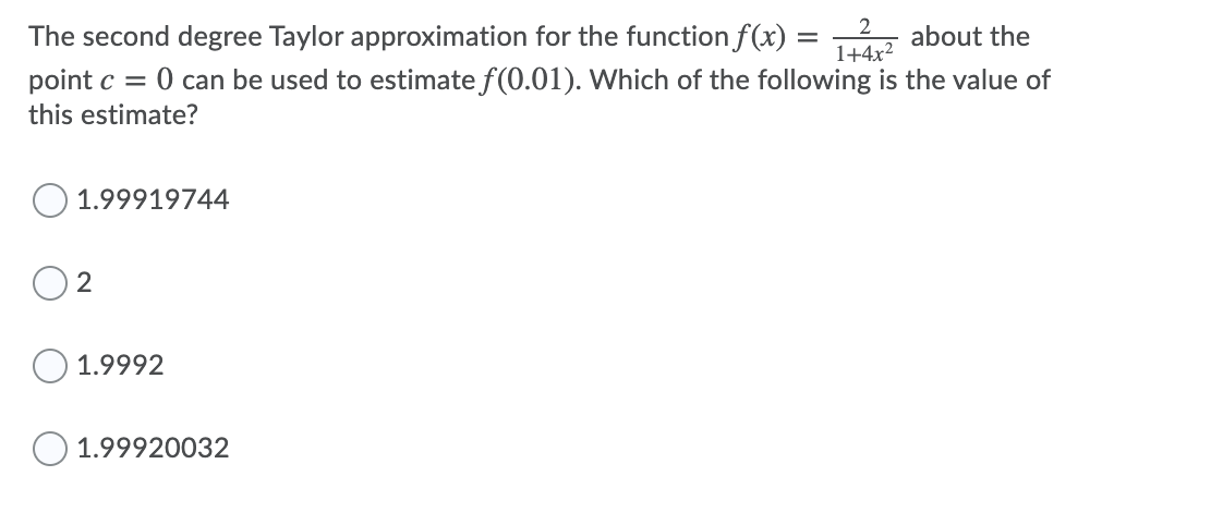 The second degree Taylor approximation for the function f(x) = z about the
O can be used to estimate f(0.01). Which of the following is the value of
1+4x2
point c =
this estimate?
1.99919744
2
1.9992
O 1.99920032
