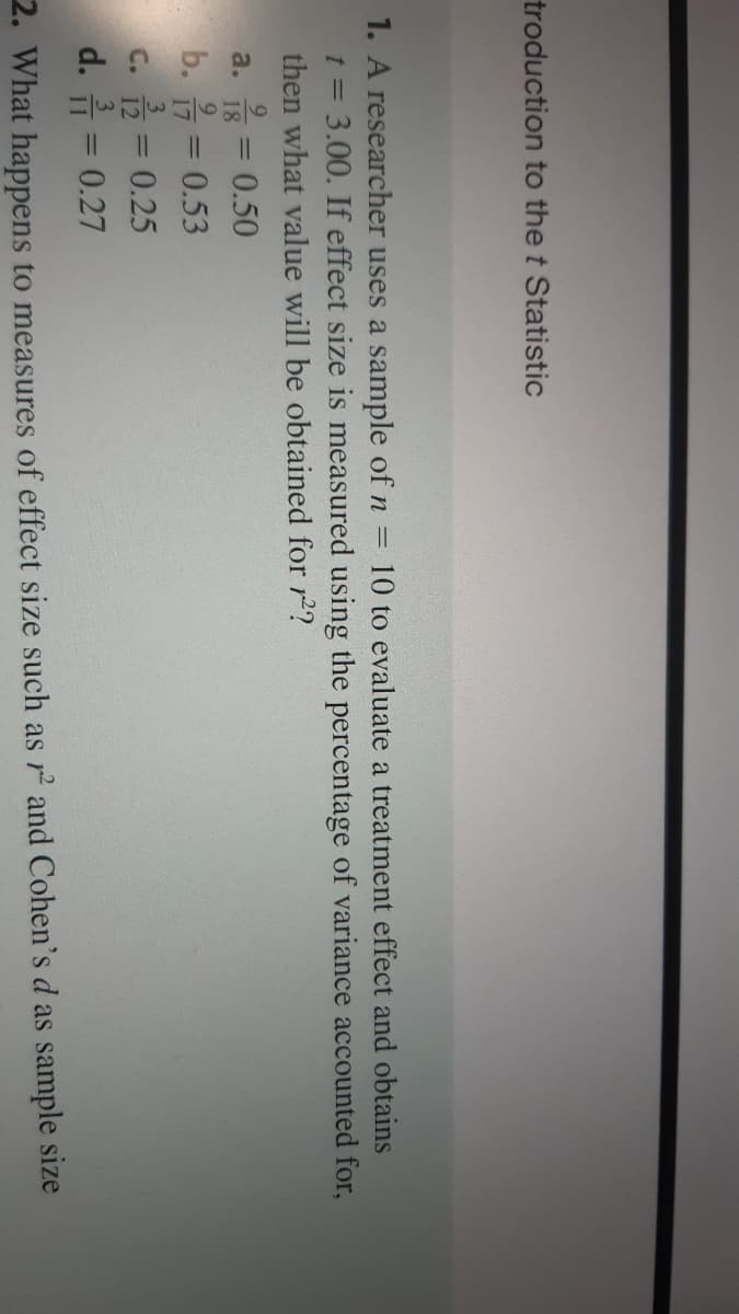 troduction to the t Statistic
1. A researcher uses a sample of n =
= 3.00. If effect size is measured using the percentage of variance accounted for,
then what value will be obtained for r2?
10 to evaluate a treatment effect and obtains
t =
9.
%3D
a.
18
0.50
9.
b. = 0.53
C. 12= 0.25
d. 습3D 0.27
2. What happens to measures of effect size such as r and Cohen's d as sample size
