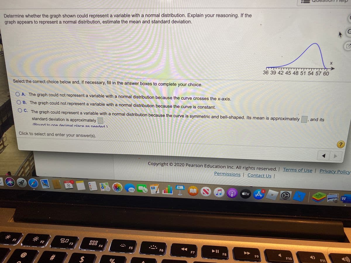 Determine whether the graph shown could represent a variable with a normal distribution. Explain your reasoning. If the
graph appears to represent a normal distribution, estimate the mean and standard deviation.
36 39 42 45 48 51 54 57 60
Select the correct choice below and, if necessary, fill in the answer boxes to complete your choice.
A. The graph could not represent a variable with a normal distribution because the curve crosses the x-axis.
B. The graph could not represent a variable with a normal distribution because the curve is constant.
and its
O C. The graph could represent a variable with a normal distribution because the curve is symmetric and bell-shaped. Its mean is approximately
standard deviation is approximately
(Round to one decimal place as needed )
Click to select and enter your answer(s).
Copyright © 2020 Pearson Education Inc. All rights reserved. | Terms of Use Privacy Policy
Permissions | Contact Us |
OCT 1
8.
étv
W
吕0
F1
F2
F3
O00
F4
F5
F6
F7
F8
F9
F10
FIT
#3
2$
5
