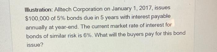 Illustration: Alltech Corporation on January 1, 2017, issues
$100,000 of 5% bonds due in 5 years with interest payable
annually at year-end. The current market rate of interest for
bonds of similar risk is 6%. What will the buyers pay for this bond
issue?