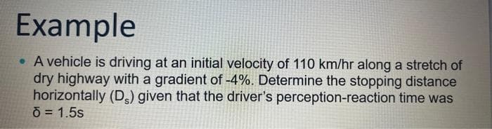 Example
. A vehicle is driving at an initial velocity of 110 km/hr along a stretch of
dry highway with a gradient of -4%. Determine the stopping distance
horizontally (Ds) given that the driver's perception-reaction time was
d = 1.5s