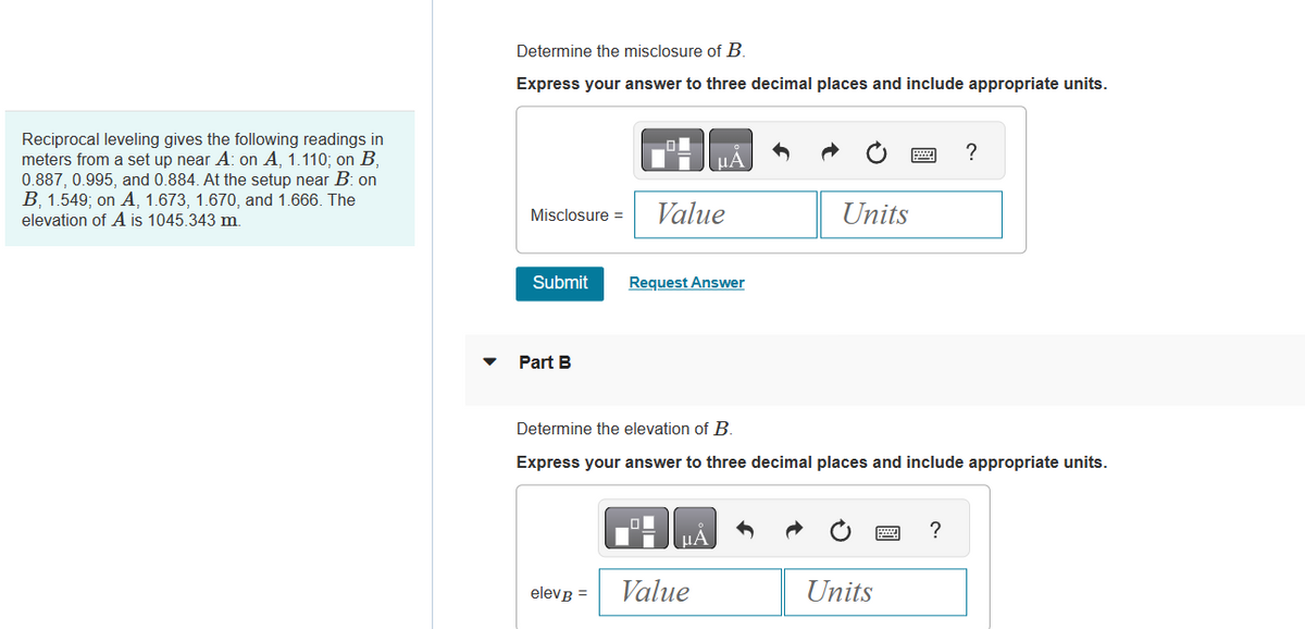 Reciprocal leveling gives the following readings in
meters from a set up near A: on A, 1.110; on B,
0.887, 0.995, and 0.884. At the setup near B: on
B, 1.549; on A, 1.673, 1.670, and 1.666. The
elevation of A is 1045.343 m.
Determine the misclosure of B.
Express your answer to three decimal places and include appropriate units.
Misclosure =
Submit
Part B
elevB =
μÁ
Value
Request Answer
CHA
Value
Units
Determine the elevation of B.
Express your answer to three decimal places and include appropriate units.
Units
?
?