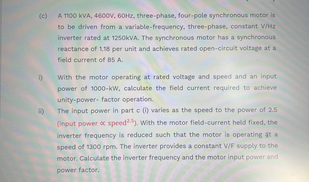 (c)
A 1100 kVA, 460ov, 60HZ, three-phase, four-pole synchronous motor is
to be driven from a variable-frequency, three-phase, constant V/Hz
inverter rated at 1250KVA. The synchronous motor has a synchronous
reactance of 1.18 per unit and achieves rated open-circuit voltage at a
field current of 85 A.
With the motor operating at rated voltage and speed and an input
power of 1000-kW, calculate the field current required to achieve
unity-power- factor operation.
ii)
The input power in part c (i) varies as the speed to the power of 2.5
(input power x speed). With the motor field-current held fixed, the
inverter frequency is reduced such that the motor is operating at a
speed of 1300 rpm. The inverter provides a constant V/F supply to the
motor. Calculate the inverter frequency and the motor input power and
power factor.
