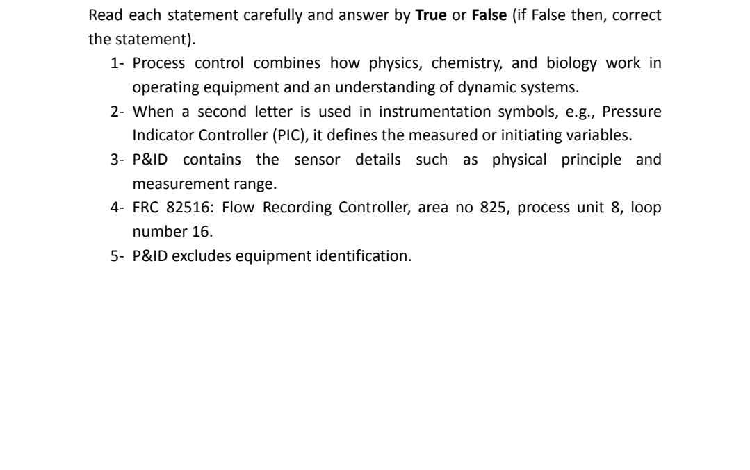 Read each statement carefully and answer by True or False (if False then, correct
the statement).
1- Process control combines how physics, chemistry, and biology work in
operating equipment and an understanding of dynamic systems.
2- When a second letter is used in instrumentation symbols, e.g., Pressure
Indicator Controller (PIC), it defines the measured or initiating variables.
3- P&ID contains the sensor details such as physical principle and
measurement range.
4- FRC 82516: Flow Recording Controller, area no 825, process unit 8, loop
number 16.
5- P&ID excludes equipment identification.